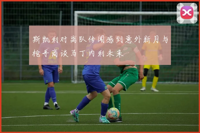 斯凯利对离队传闻感到意外新月与枪手商谈马丁内利未来