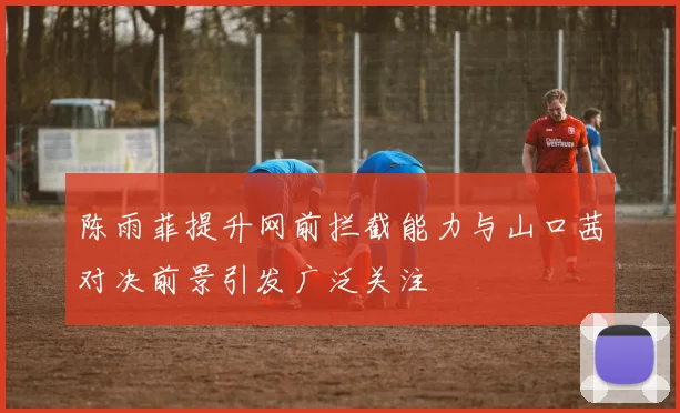 陈雨菲提升网前拦截能力与山口茜对决前景引发广泛关注