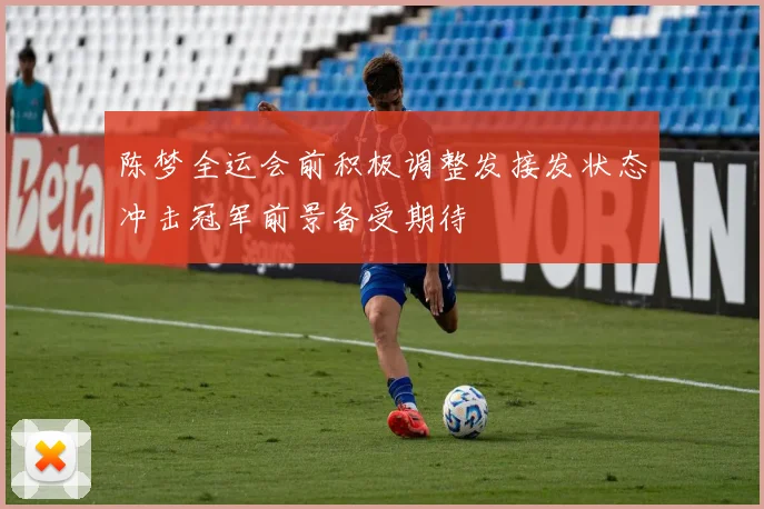 陈梦全运会前积极调整发接发状态冲击冠军前景备受期待