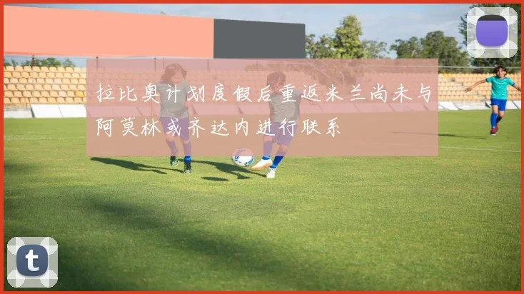 拉比奥计划度假后重返米兰尚未与阿莫林或齐达内进行联系