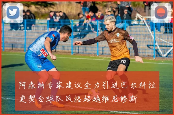 阿森纳专家建议全力引进巴尔科拉更契合球队风格超越维尼修斯