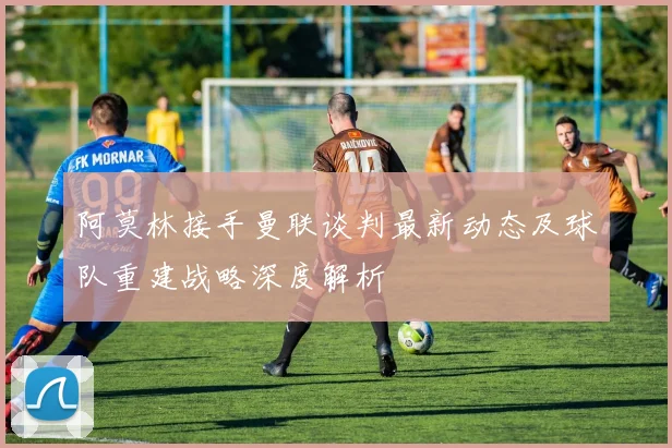阿莫林接手曼联谈判最新动态及球队重建战略深度解析