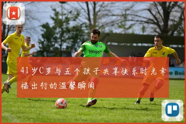 41岁C罗与五个孩子共享快乐时光幸福出行的温馨瞬间